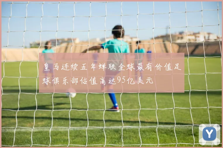 皇马连续五年蝉联全球最有价值足球俱乐部估值高达95亿美元