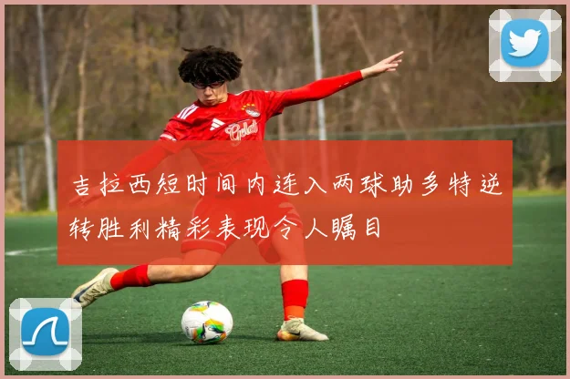 吉拉西短时间内连入两球助多特逆转胜利精彩表现令人瞩目