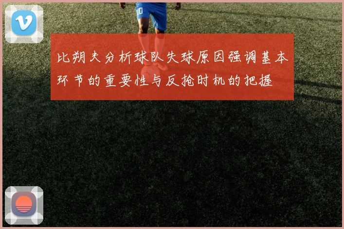 比朔夫分析球队失球原因强调基本环节的重要性与反抢时机的把握