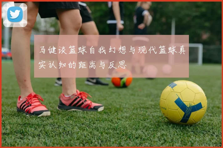马健谈篮球自我幻想与现代篮球真实认知的距离与反思
