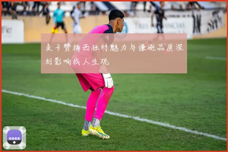 麦卡赞梅西独特魅力与谦逊品质深刻影响我人生观