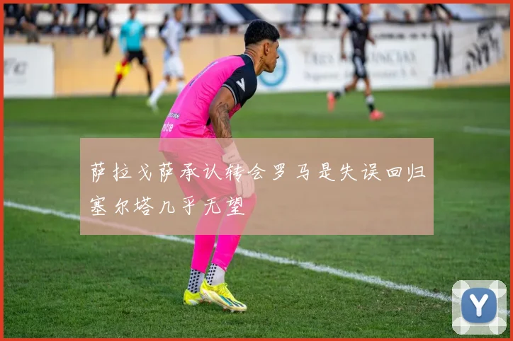 萨拉戈萨承认转会罗马是失误回归塞尔塔几乎无望