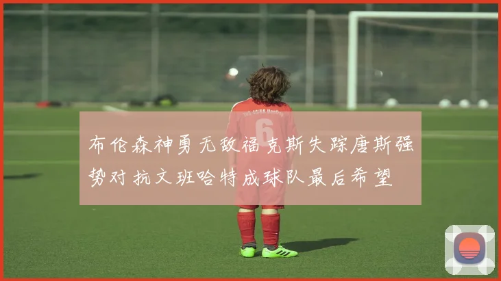 布伦森神勇无敌福克斯失踪唐斯强势对抗文班哈特成球队最后希望