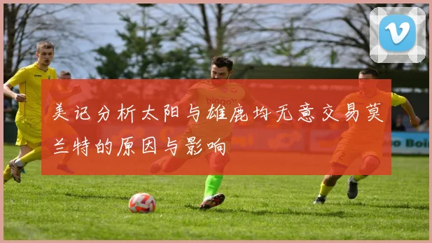 美记分析太阳与雄鹿均无意交易莫兰特的原因与影响