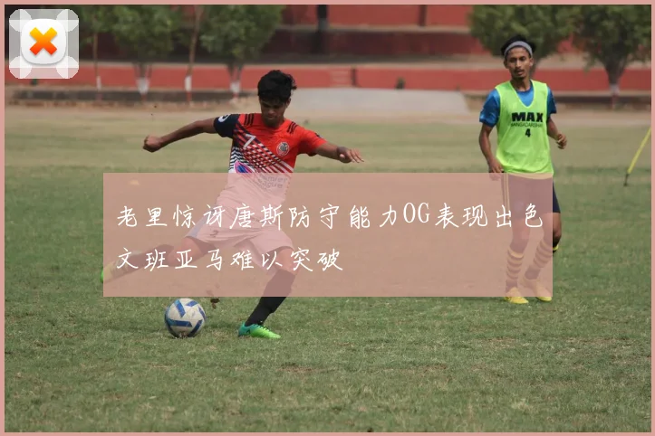 老里惊讶唐斯防守能力OG表现出色文班亚马难以突破