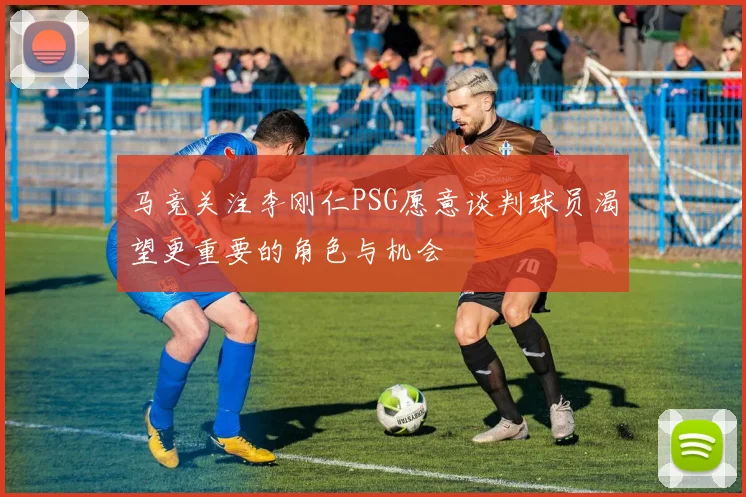 马竞关注李刚仁PSG愿意谈判球员渴望更重要的角色与机会