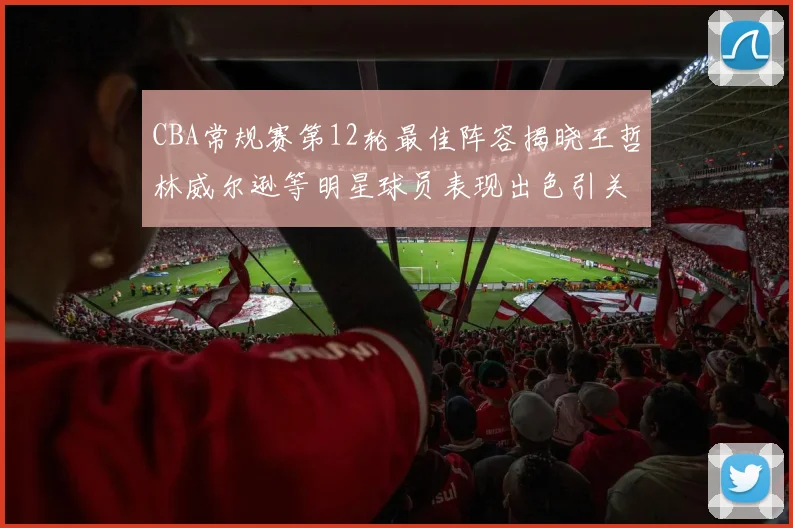 CBA常规赛第12轮最佳阵容揭晓王哲林威尔逊等明星球员表现出色引关注