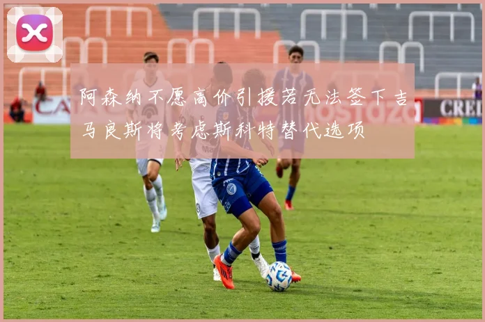 阿森纳不愿高价引援若无法签下吉马良斯将考虑斯科特替代选项