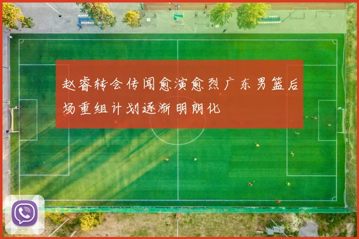 赵睿转会传闻愈演愈烈广东男篮后场重组计划逐渐明朗化