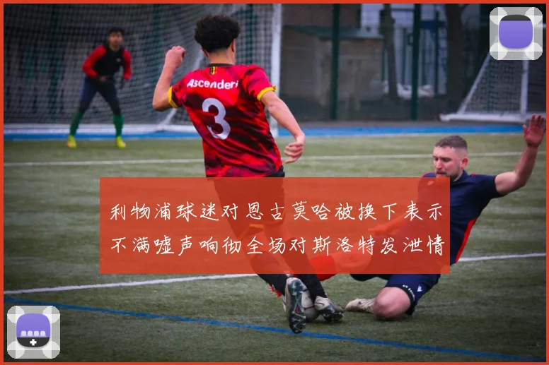 利物浦球迷对恩古莫哈被换下表示不满嘘声响彻全场对斯洛特发泄情绪