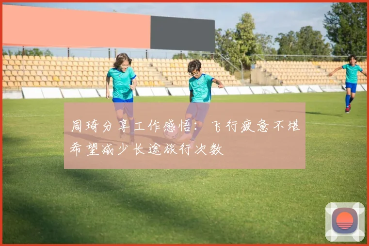 周琦分享工作感悟：飞行疲惫不堪希望减少长途旅行次数