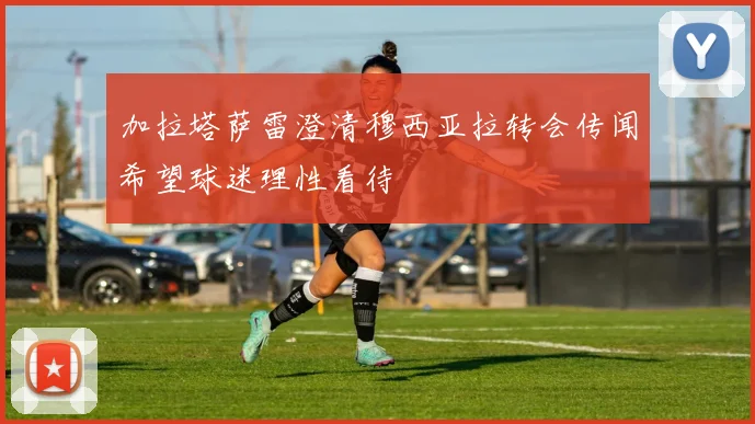加拉塔萨雷澄清穆西亚拉转会传闻希望球迷理性看待