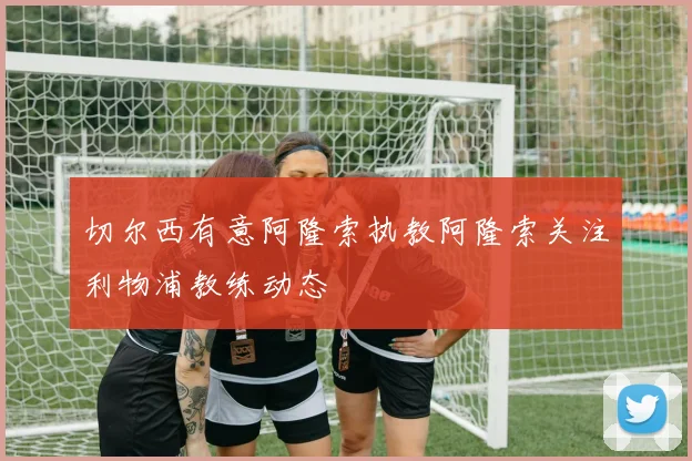 切尔西有意阿隆索执教阿隆索关注利物浦教练动态