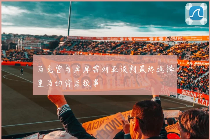 马竞曾与库库雷利亚谈判最终选择皇马的背后故事