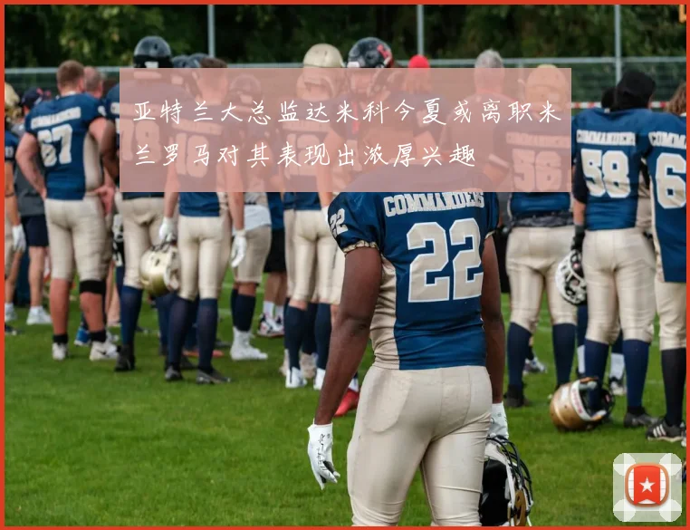 亚特兰大总监达米科今夏或离职米兰罗马对其表现出浓厚兴趣