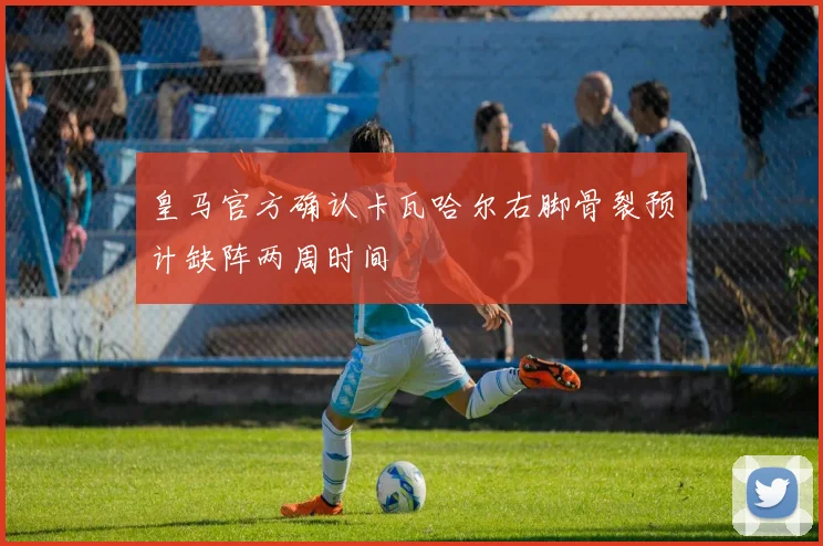 皇马官方确认卡瓦哈尔右脚骨裂预计缺阵两周时间