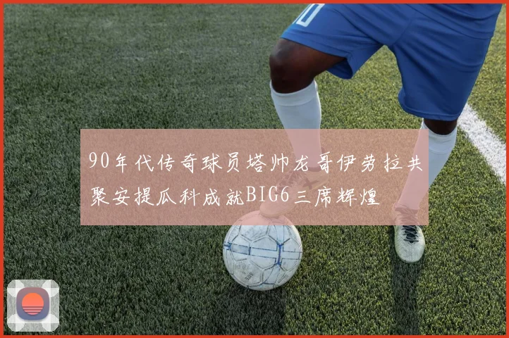 90年代传奇球员塔帅龙哥伊劳拉共聚安提瓜科成就BIG6三席辉煌