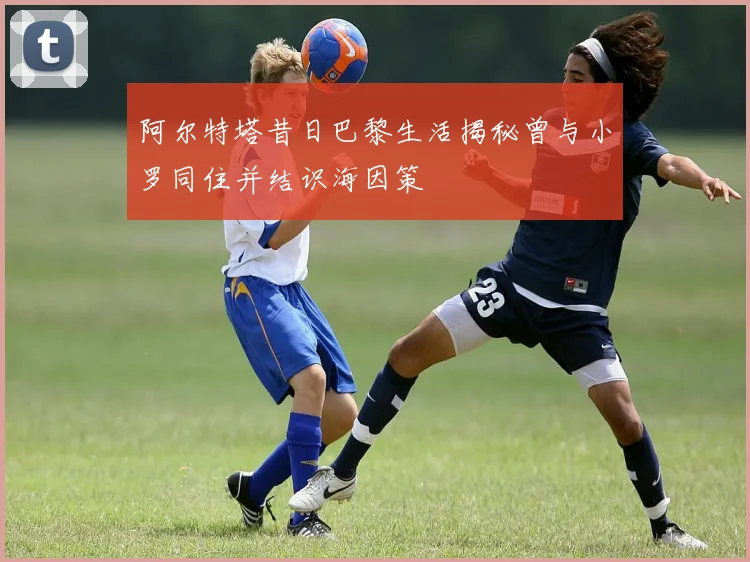 阿尔特塔昔日巴黎生活揭秘曾与小罗同住并结识海因策