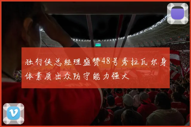 独行侠总经理盛赞48号秀拉瓦尔身体素质出众防守能力强大