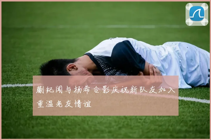 蒯纪闻与杨希合影庆祝新队友加入重温老友情谊