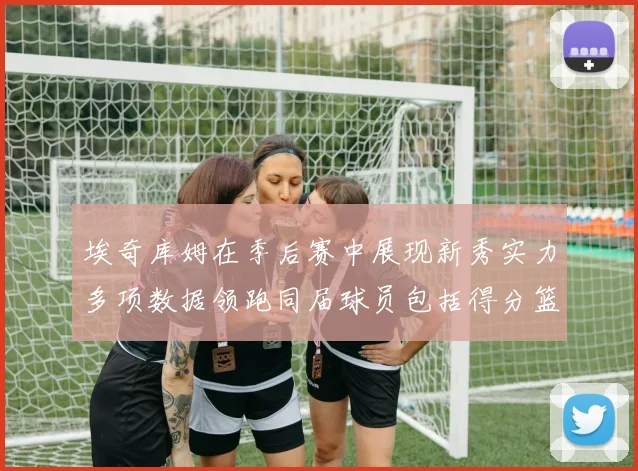 埃奇库姆在季后赛中展现新秀实力多项数据领跑同届球员包括得分篮板助攻抢断三分