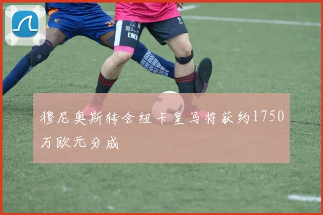 穆尼奥斯转会纽卡皇马将获约1750万欧元分成