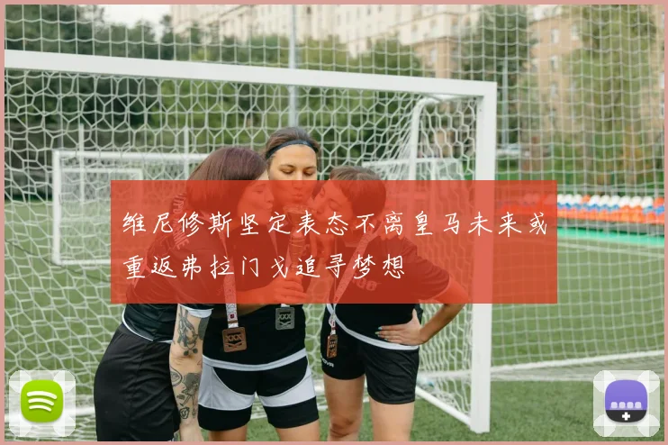 维尼修斯坚定表态不离皇马未来或重返弗拉门戈追寻梦想
