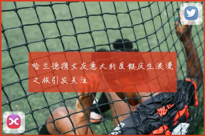 哈兰德携女友意大利度假庆生浪漫之旅引发关注