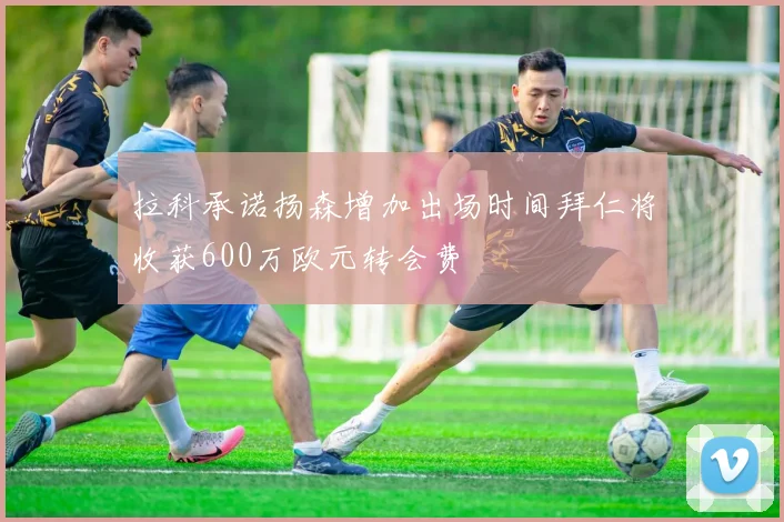 拉科承诺扬森增加出场时间拜仁将收获600万欧元转会费