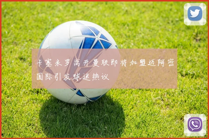 卡塞米罗离开曼联即将加盟迈阿密国际引发球迷热议