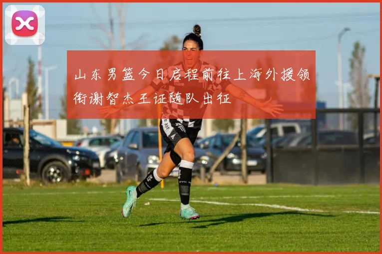 山东男篮今日启程前往上海外援领衔谢智杰王证随队出征