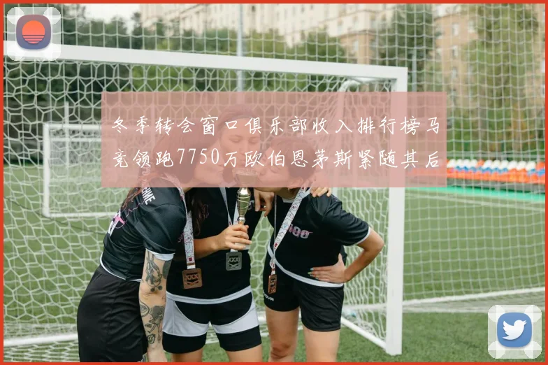 冬季转会窗口俱乐部收入排行榜马竞领跑7750万欧伯恩茅斯紧随其后7200万欧