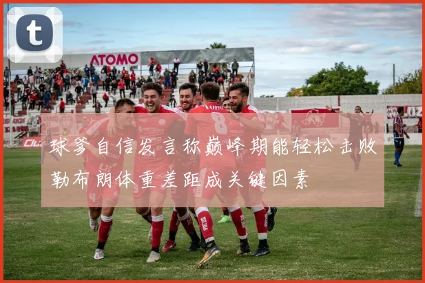 球爹自信发言称巅峰期能轻松击败勒布朗体重差距成关键因素