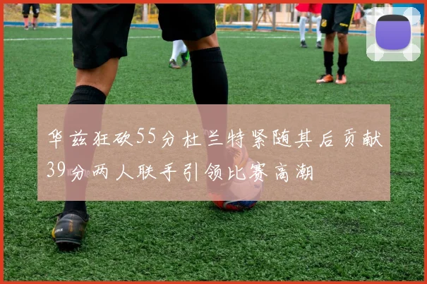 华兹狂砍55分杜兰特紧随其后贡献39分两人联手引领比赛高潮