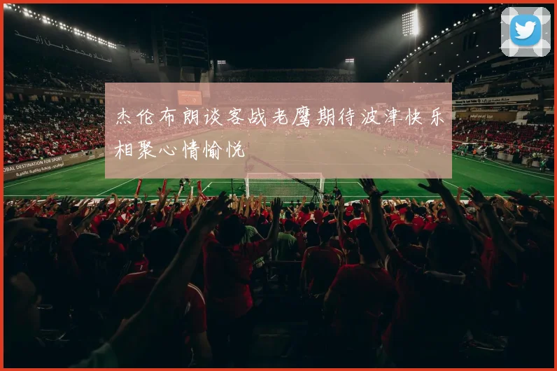 杰伦布朗谈客战老鹰期待波津快乐相聚心情愉悦