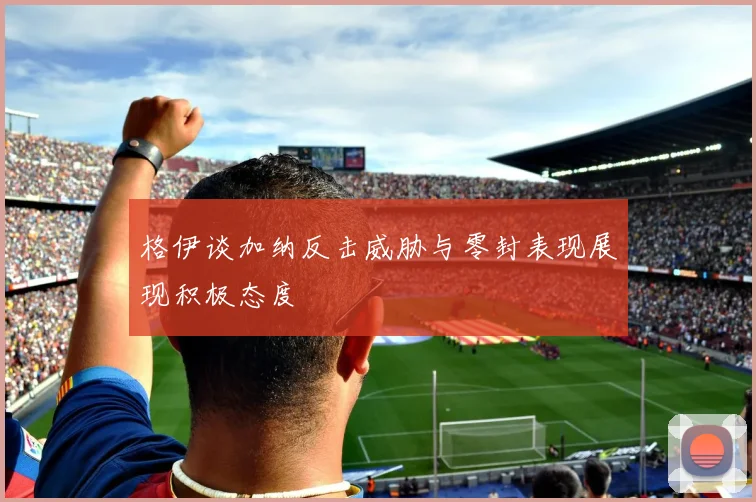 格伊谈加纳反击威胁与零封表现展现积极态度