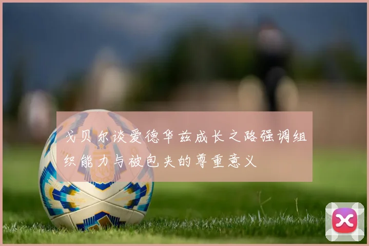 戈贝尔谈爱德华兹成长之路强调组织能力与被包夹的尊重意义